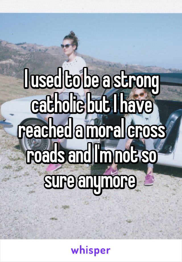 I used to be a strong catholic but I have reached a moral cross roads and I'm not so sure anymore 