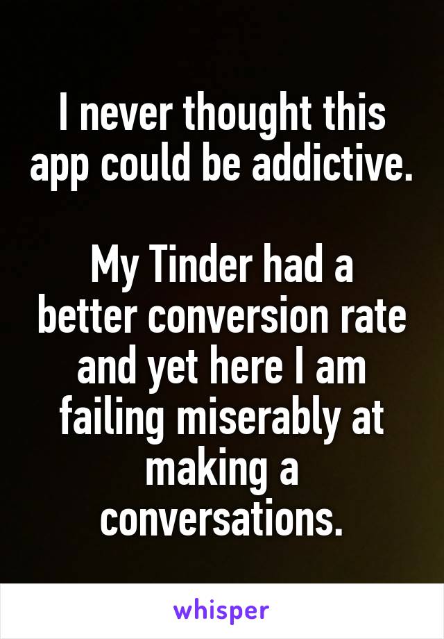 I never thought this app could be addictive.

My Tinder had a better conversion rate and yet here I am failing miserably at making a conversations.