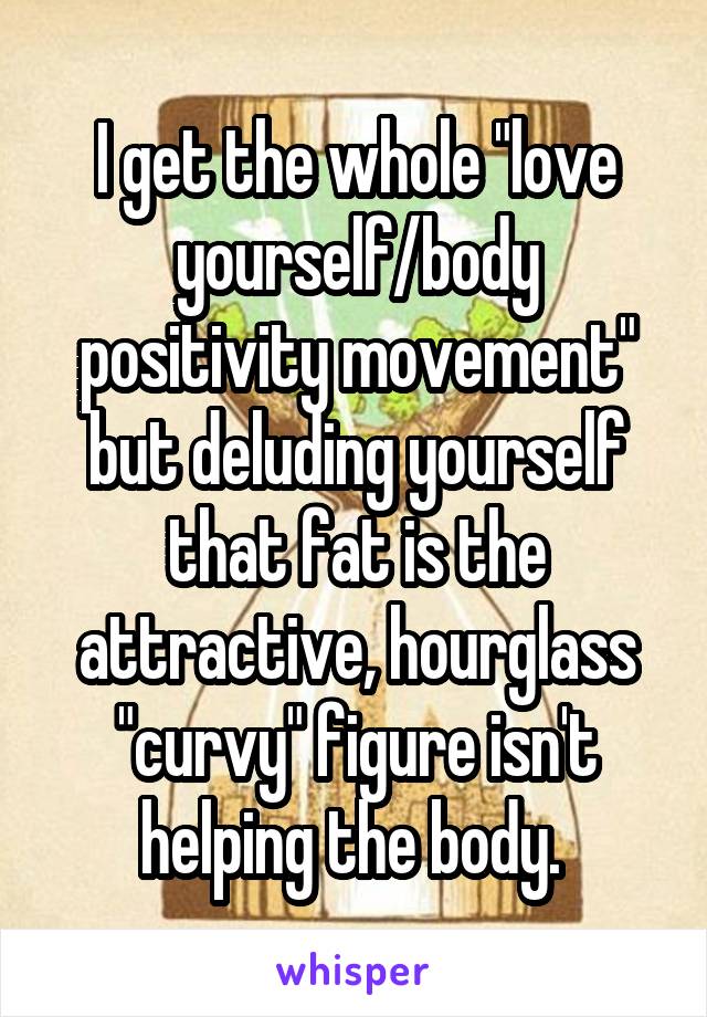 I get the whole "love yourself/body positivity movement" but deluding yourself that fat is the attractive, hourglass "curvy" figure isn't helping the body. 