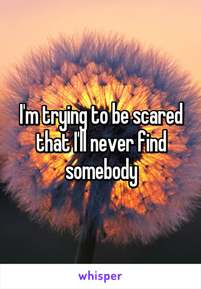 I'm trying to be scared that I'll never find somebody