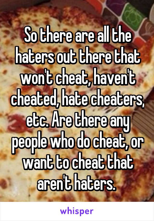 So there are all the haters out there that won't cheat, haven't cheated, hate cheaters, etc. Are there any people who do cheat, or want to cheat that aren't haters. 