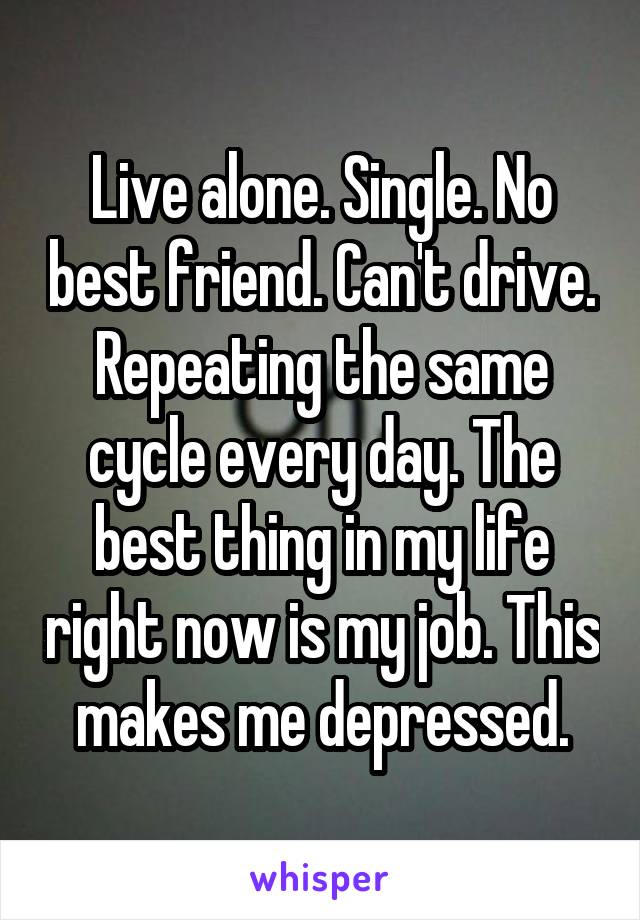 Live alone. Single. No best friend. Can't drive. Repeating the same cycle every day. The best thing in my life right now is my job. This makes me depressed.