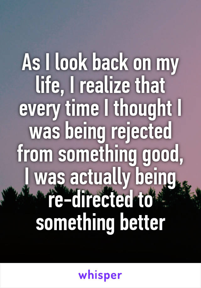 As I look back on my life, I realize that every time I thought I was being rejected from something good, I was actually being re-directed to something better