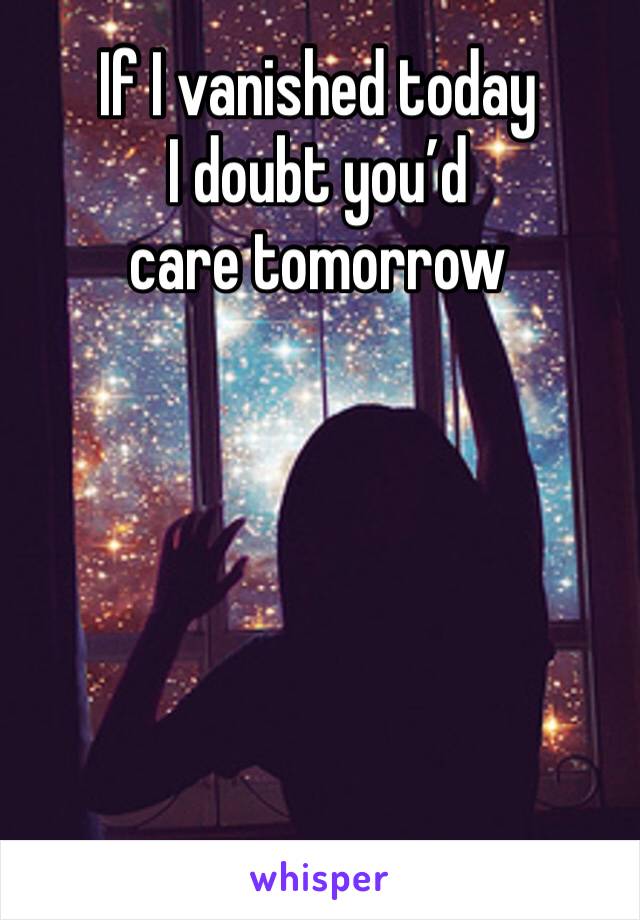 If I vanished today 
I doubt you’d care tomorrow 