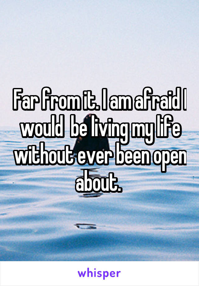 Far from it. I am afraid I would  be living my life without ever been open about. 