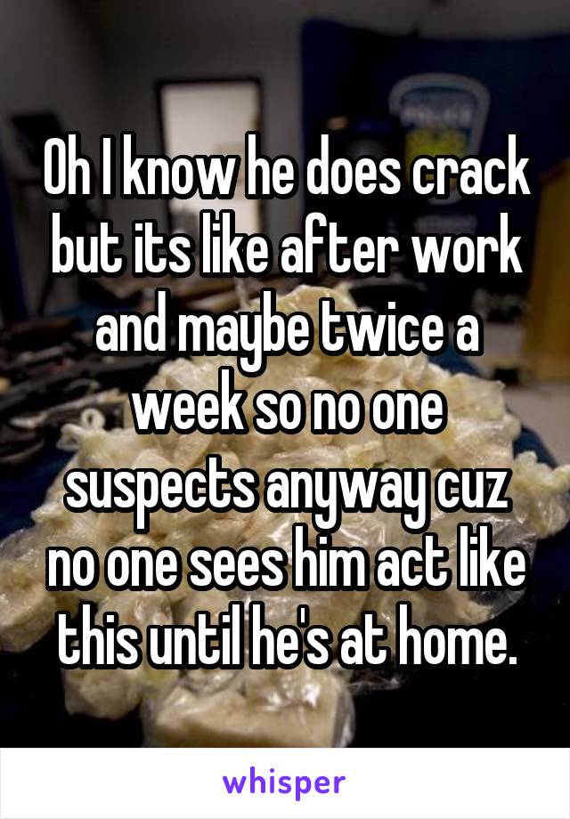 Oh I know he does crack but its like after work and maybe twice a week so no one suspects anyway cuz no one sees him act like this until he's at home.