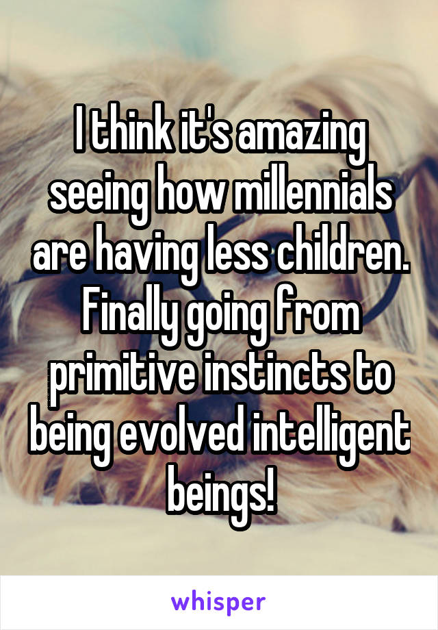 I think it's amazing seeing how millennials are having less children. Finally going from primitive instincts to being evolved intelligent beings!