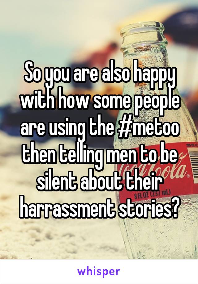 So you are also happy with how some people are using the #metoo then telling men to be silent about their harrassment stories?