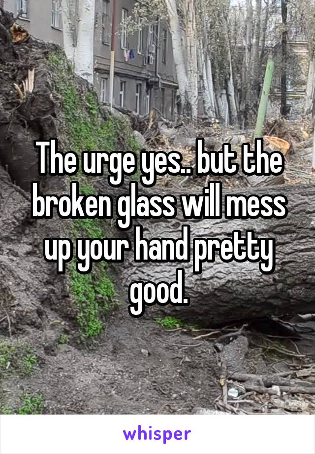 The urge yes.. but the broken glass will mess up your hand pretty good.