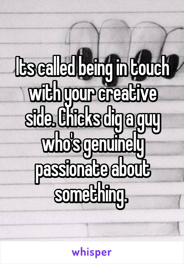 Its called being in touch with your creative side. Chicks dig a guy who's genuinely passionate about something. 