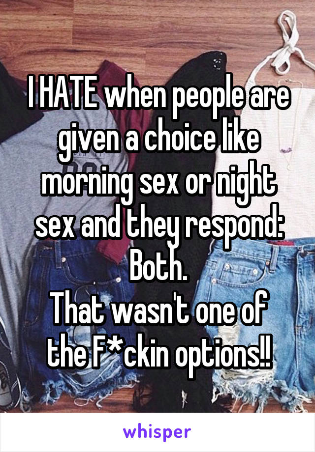 I HATE when people are given a choice like morning sex or night sex and they respond: Both.
That wasn't one of the F*ckin options!!