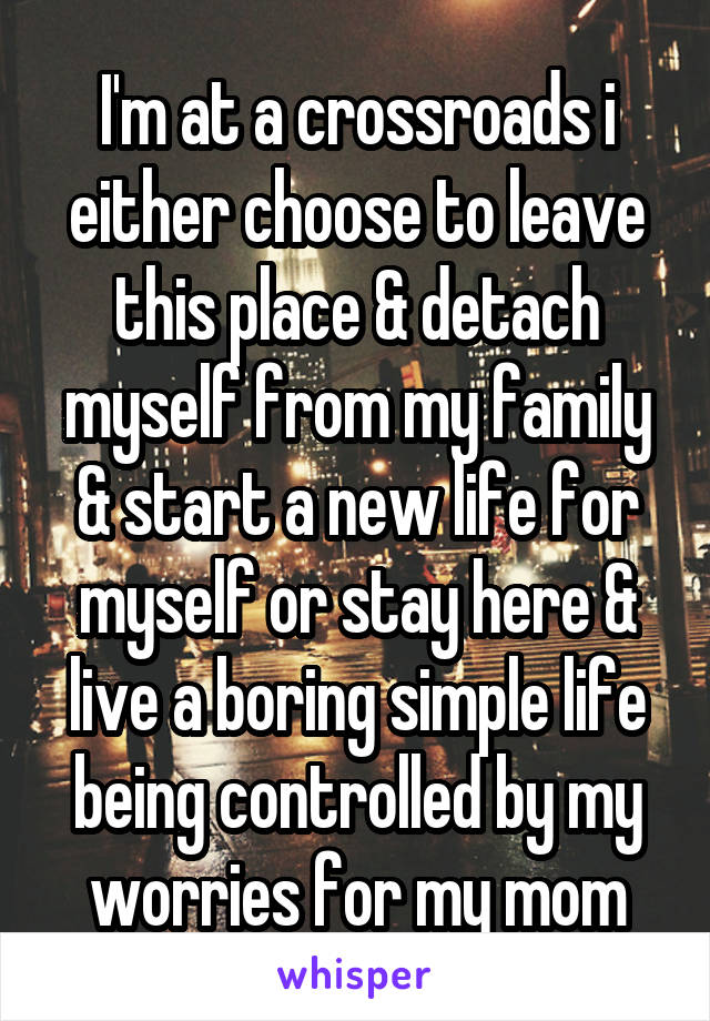 I'm at a crossroads i either choose to leave this place & detach myself from my family & start a new life for myself or stay here & live a boring simple life being controlled by my worries for my mom