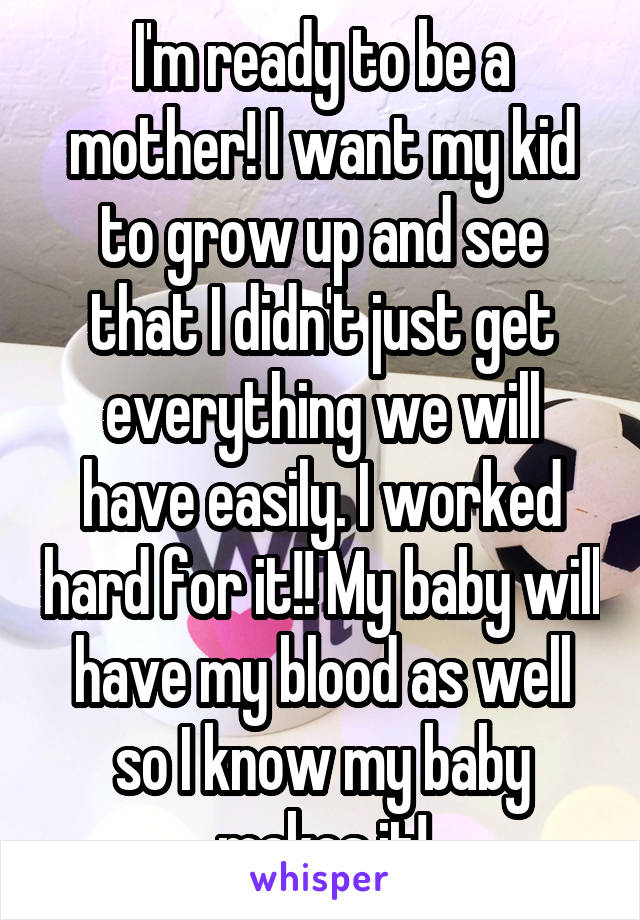 I'm ready to be a mother! I want my kid to grow up and see that I didn't just get everything we will have easily. I worked hard for it!! My baby will have my blood as well so I know my baby makes it!