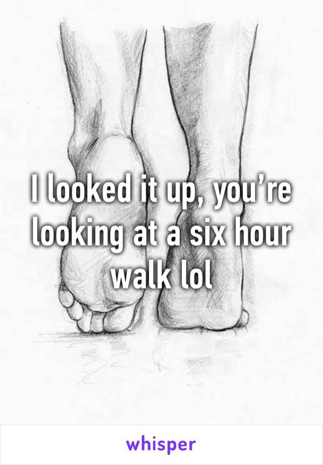 I looked it up, you’re looking at a six hour walk lol 