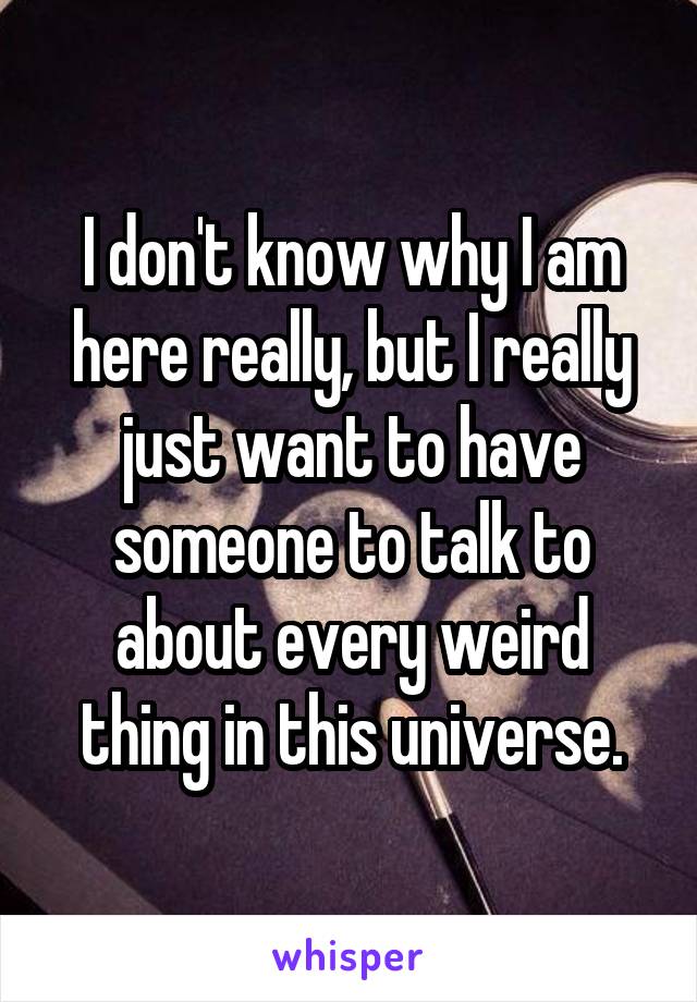 I don't know why I am here really, but I really just want to have someone to talk to about every weird thing in this universe.