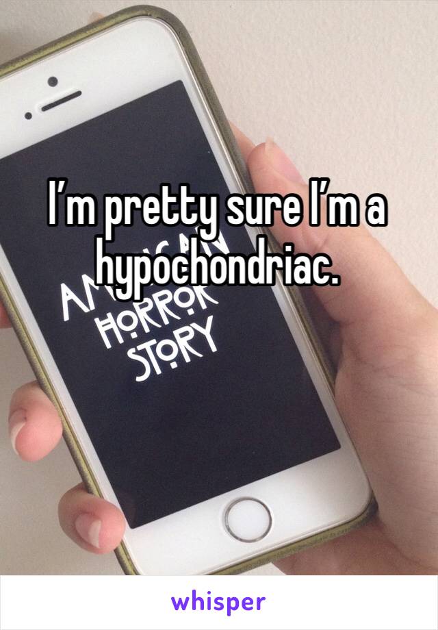 I’m pretty sure I’m a hypochondriac. 
