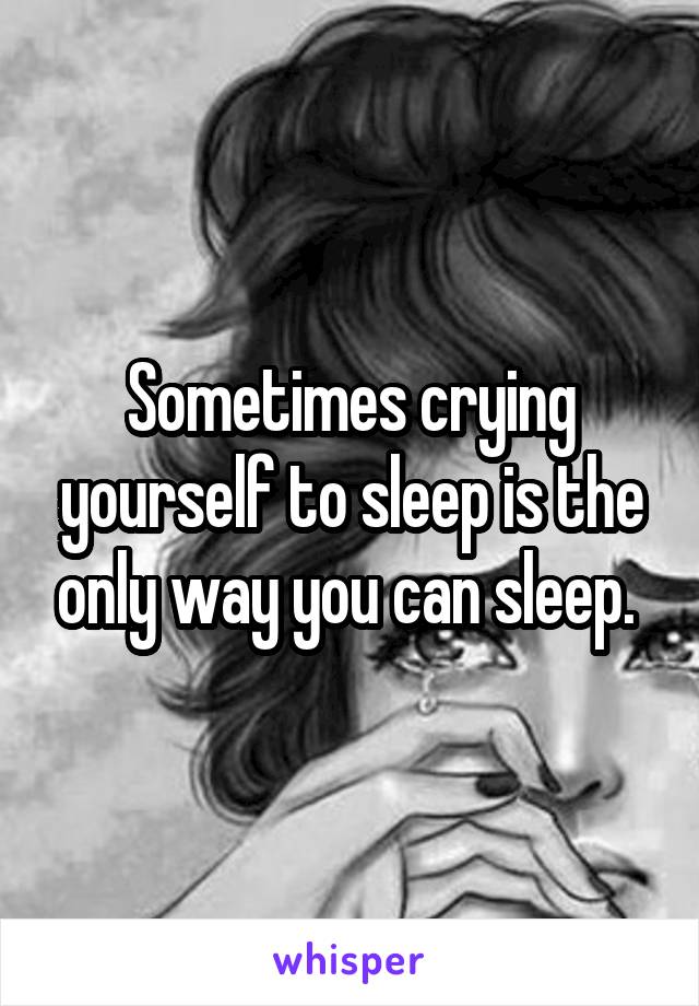 Sometimes crying yourself to sleep is the only way you can sleep. 