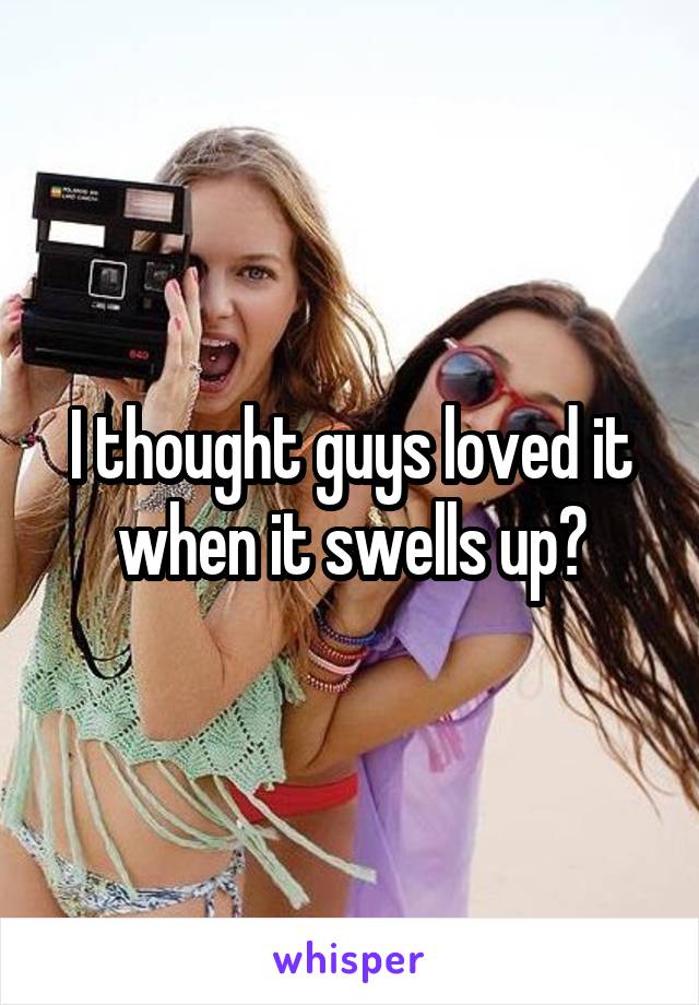 I thought guys loved it when it swells up?