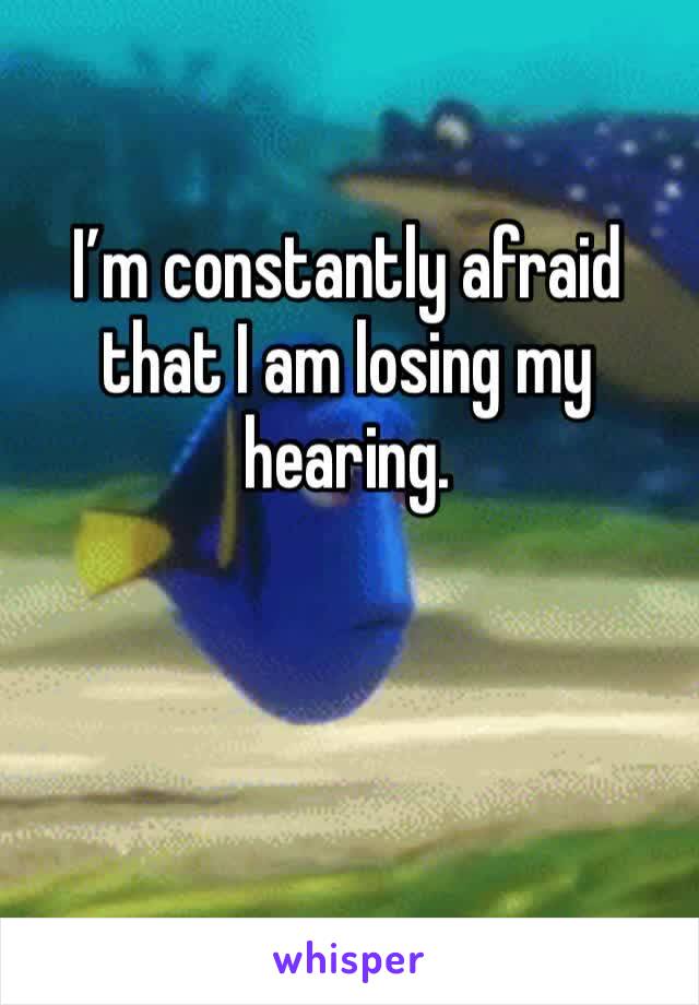 I’m constantly afraid that I am losing my hearing.