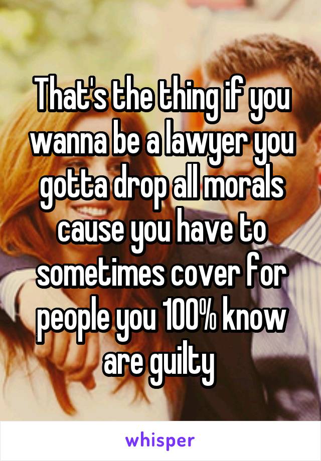 That's the thing if you wanna be a lawyer you gotta drop all morals cause you have to sometimes cover for people you 100% know are guilty 