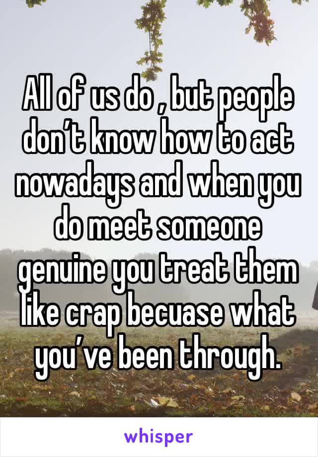 All of us do , but people don’t know how to act nowadays and when you do meet someone genuine you treat them like crap becuase what you’ve been through. 