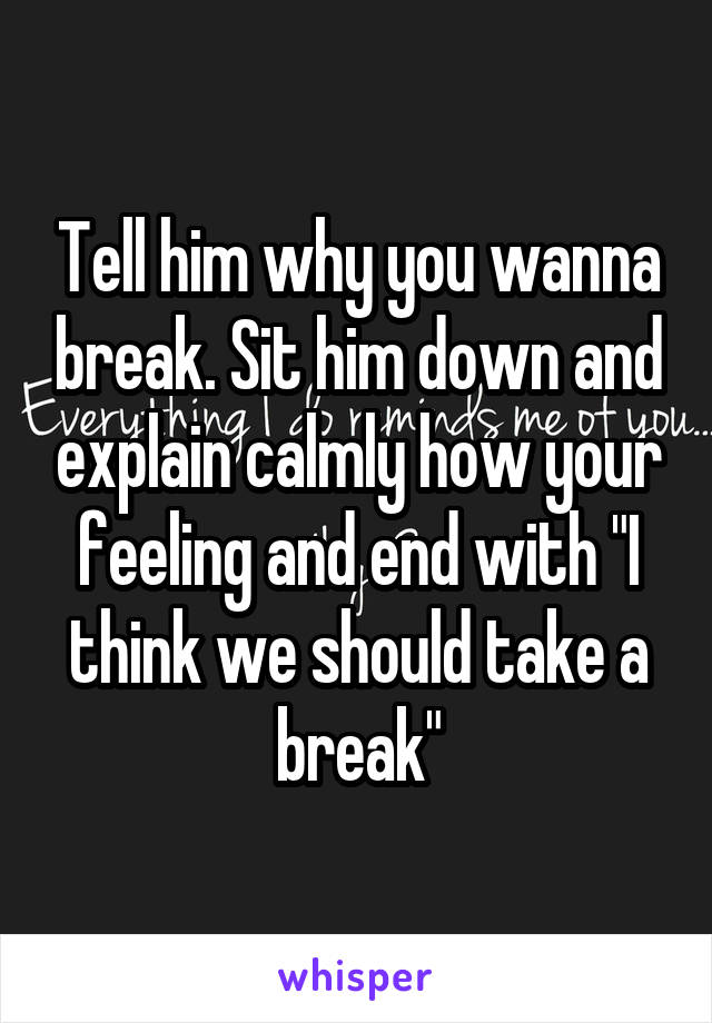 Tell him why you wanna break. Sit him down and explain calmly how your feeling and end with "I think we should take a break"