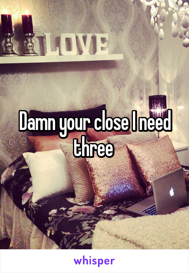 Damn your close I need three 