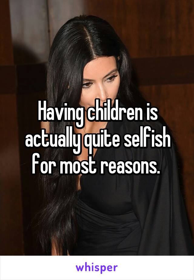 Having children is actually quite selfish for most reasons. 