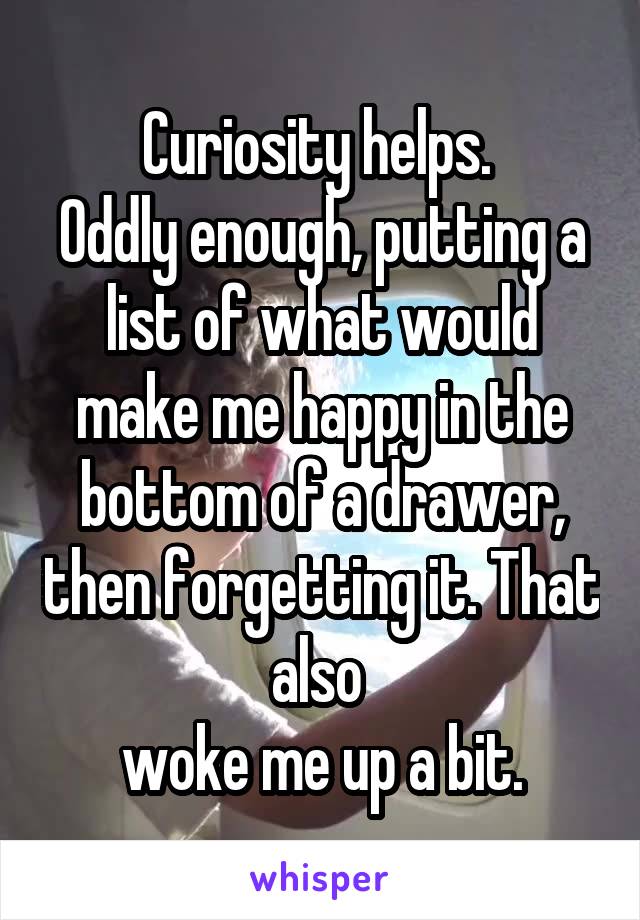 Curiosity helps. 
Oddly enough, putting a list of what would make me happy in the bottom of a drawer, then forgetting it. That also 
woke me up a bit.