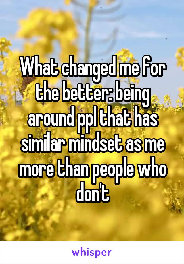 What changed me for the better: being around ppl that has similar mindset as me more than people who don't