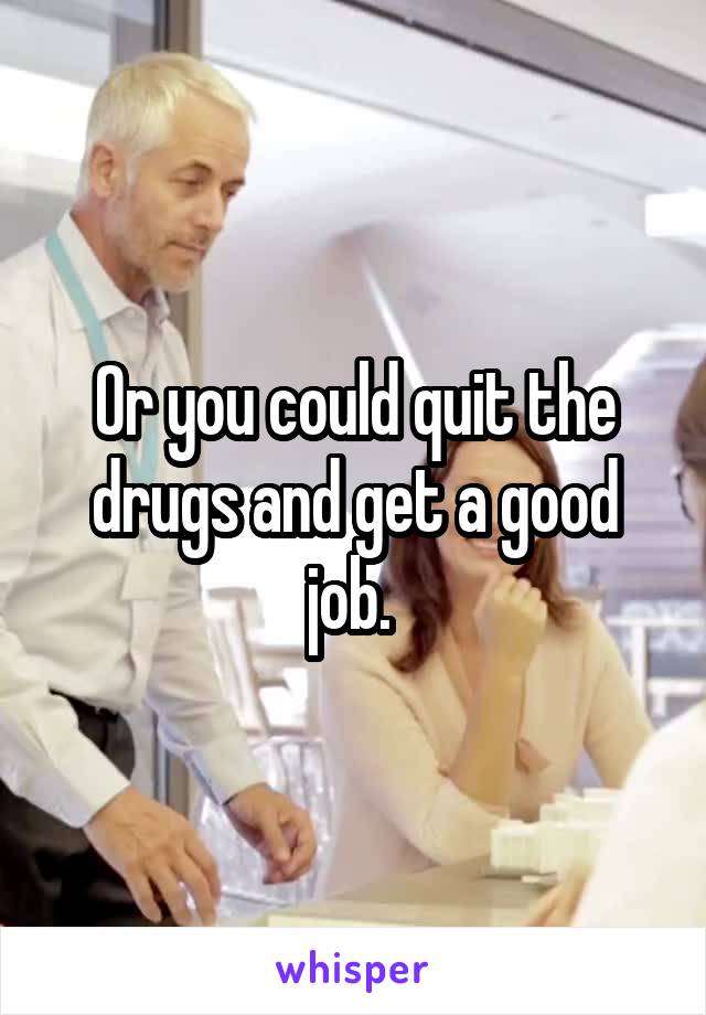 Or you could quit the drugs and get a good job. 