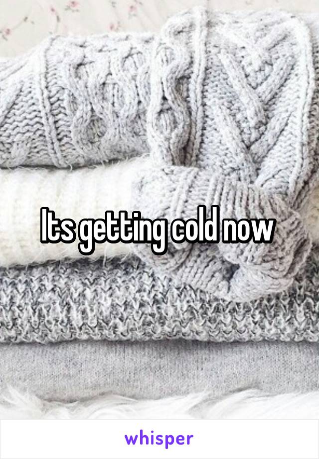 Its getting cold now 