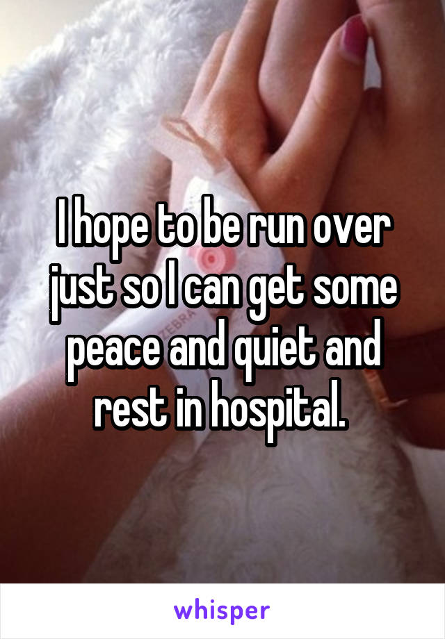 I hope to be run over just so I can get some peace and quiet and rest in hospital. 