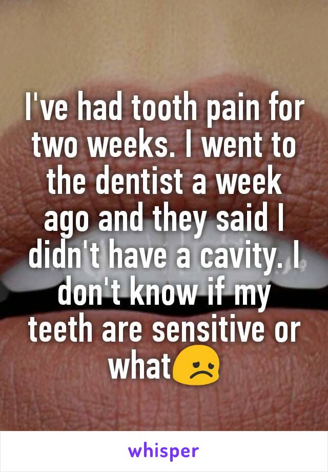 I've had tooth pain for two weeks. I went to the dentist a week ago and they said I didn't have a cavity. I don't know if my teeth are sensitive or what😞