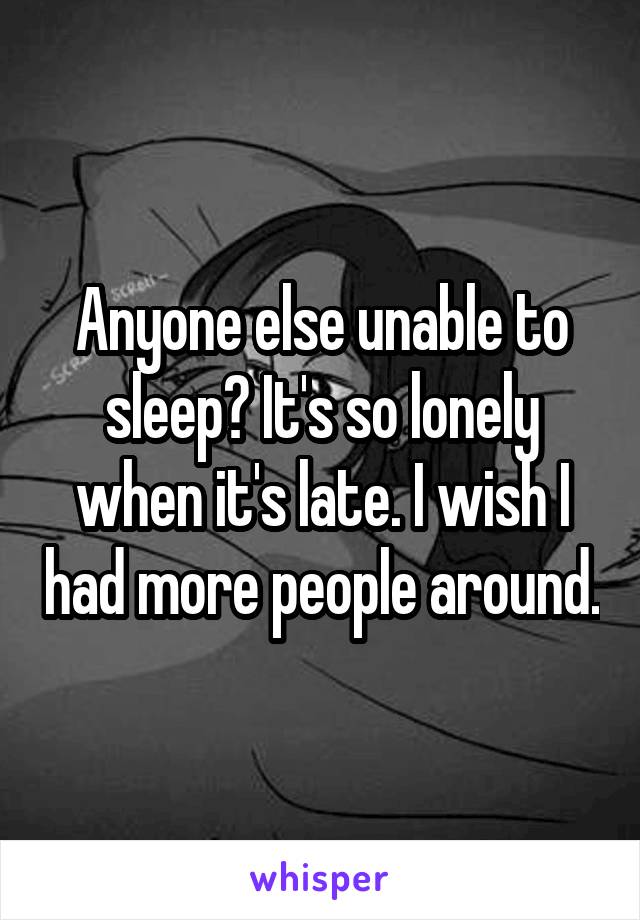 Anyone else unable to sleep? It's so lonely when it's late. I wish I had more people around.