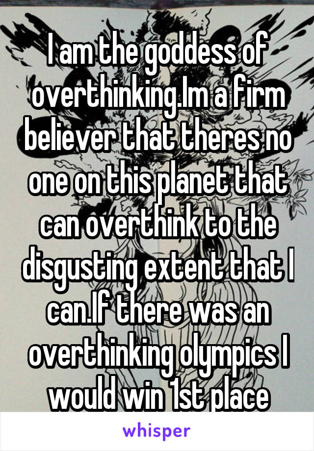 I am the goddess of overthinking.Im a firm believer that theres no one on this planet that can overthink to the disgusting extent that I can.If there was an overthinking olympics I would win 1st place
