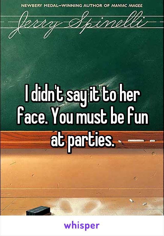 I didn't say it to her face. You must be fun at parties.