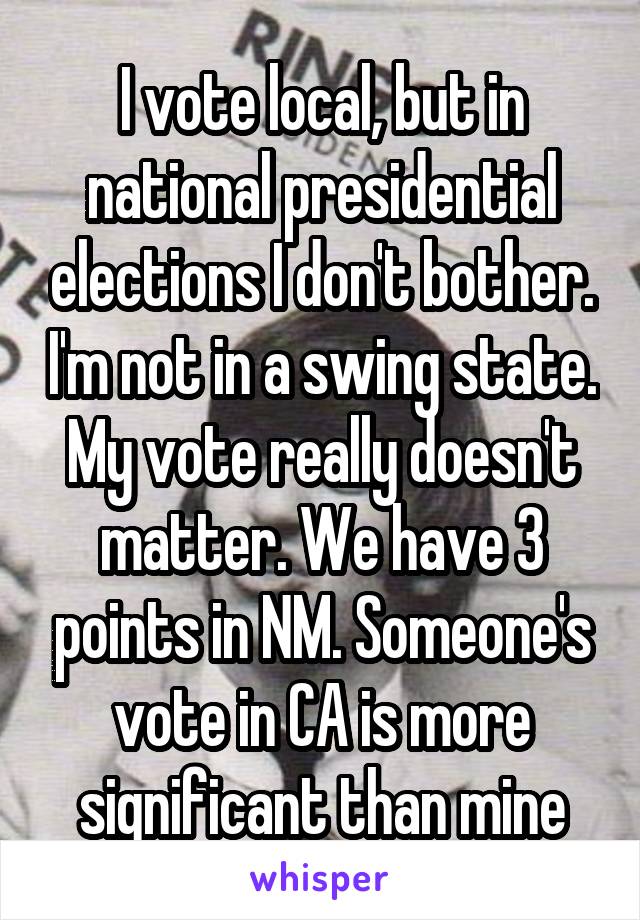 I vote local, but in national presidential elections I don't bother. I'm not in a swing state. My vote really doesn't matter. We have 3 points in NM. Someone's vote in CA is more significant than mine