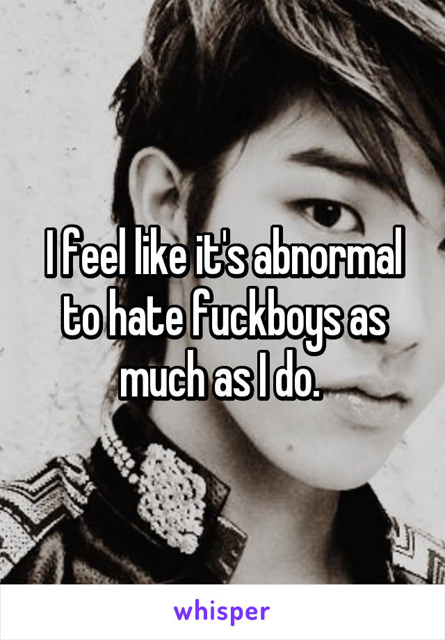 I feel like it's abnormal to hate fuckboys as much as I do. 