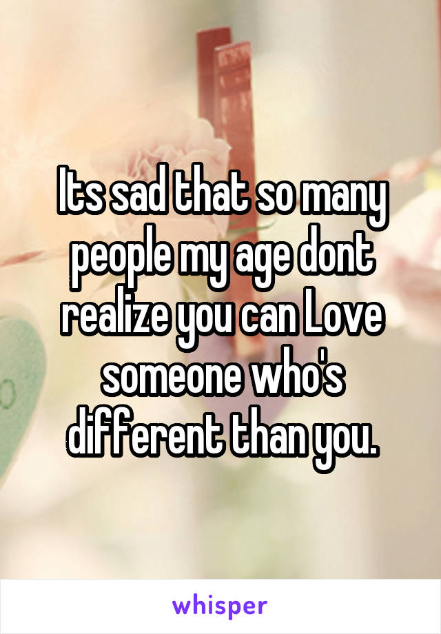 Its sad that so many people my age dont realize you can Love someone who's different than you.