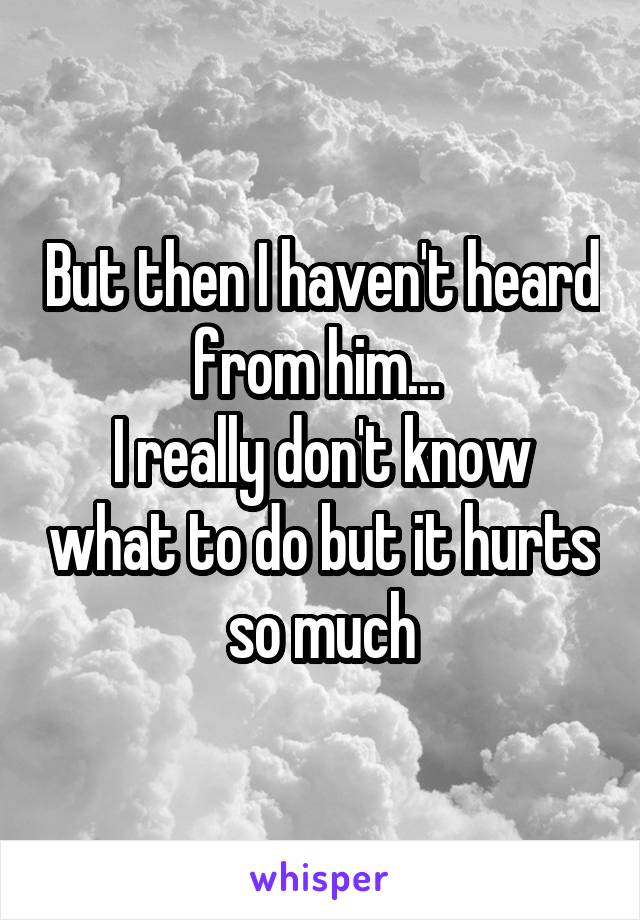 But then I haven't heard from him... 
I really don't know what to do but it hurts so much