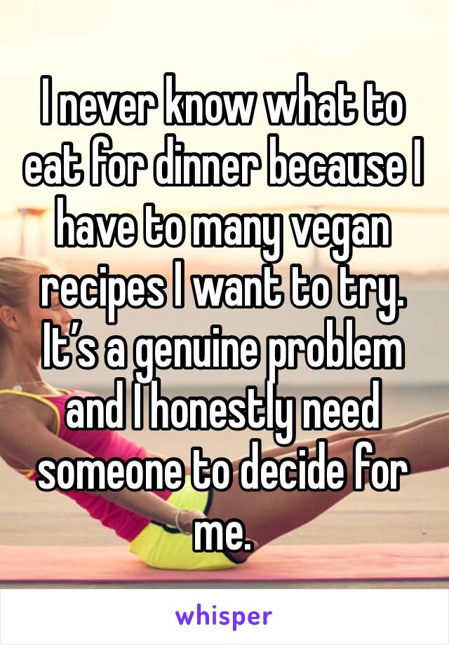 I never know what to eat for dinner because I have to many vegan recipes I want to try. It’s a genuine problem and I honestly need someone to decide for me.