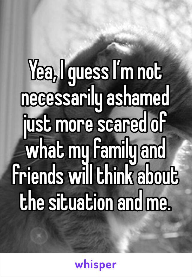 Yea, I guess I’m not necessarily ashamed just more scared of what my family and friends will think about the situation and me. 