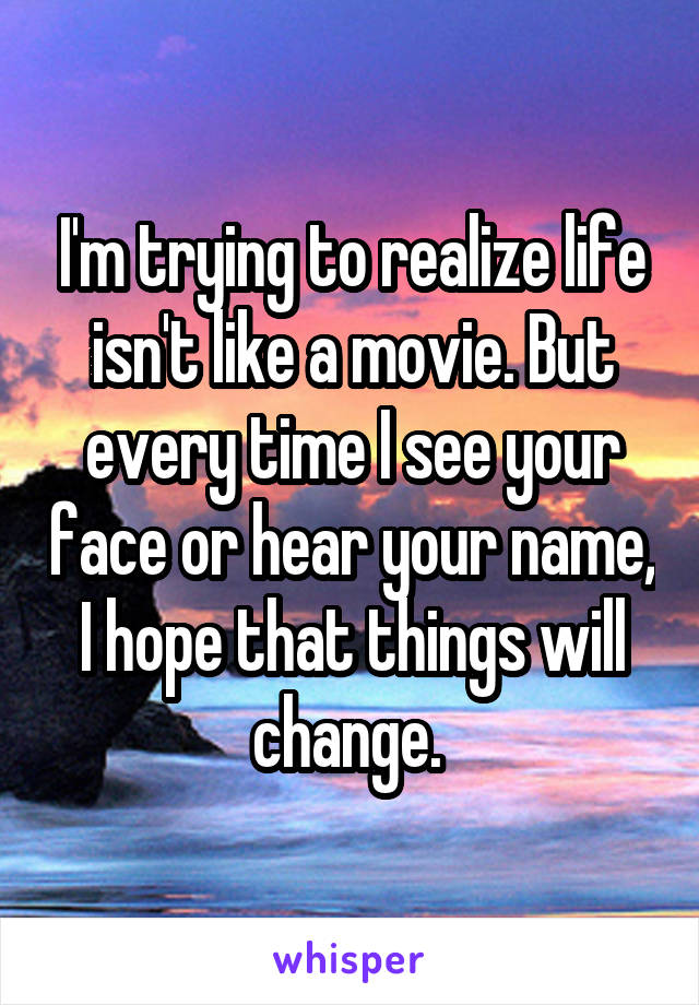 I'm trying to realize life isn't like a movie. But every time I see your face or hear your name, I hope that things will change. 
