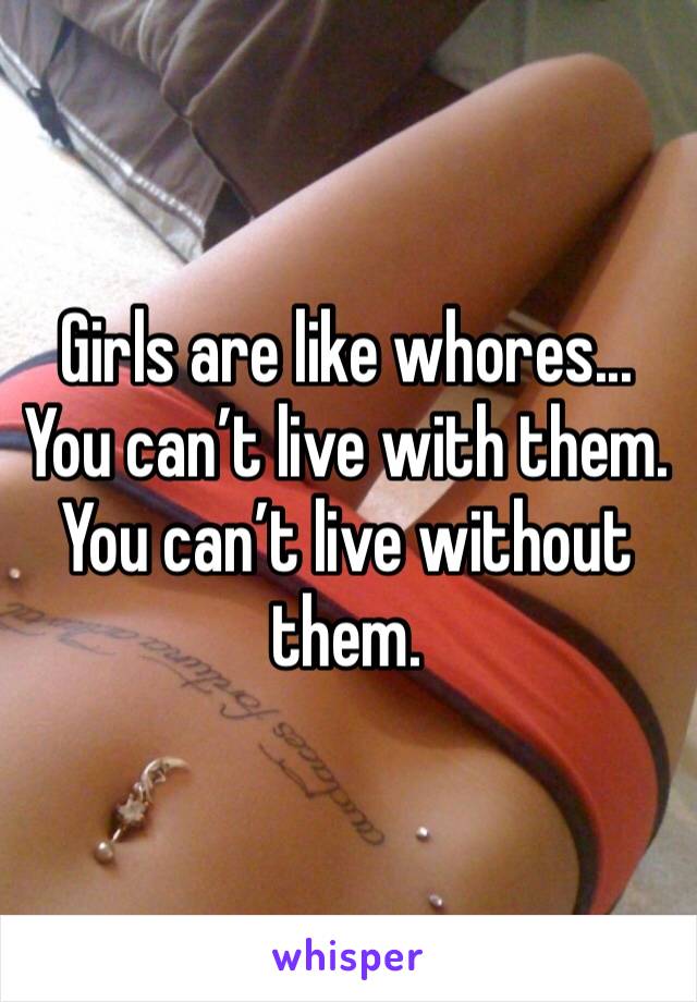 Girls are like whores... You can’t live with them. You can’t live without them.