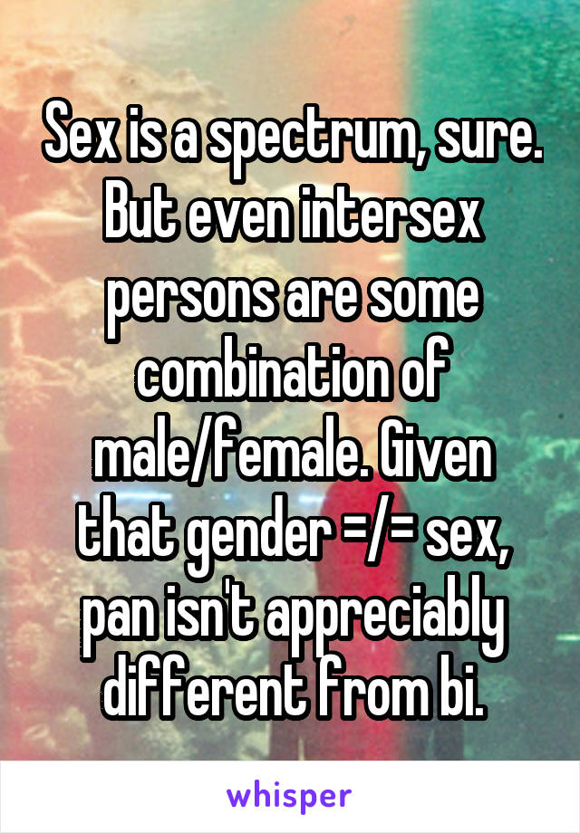 Sex is a spectrum, sure. But even intersex persons are some combination of male/female. Given that gender =/= sex, pan isn't appreciably different from bi.