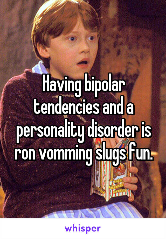 Having bipolar tendencies and a personality disorder is ron vomming slugs fun.