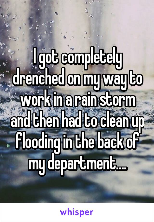 I got completely drenched on my way to work in a rain storm and then had to clean up flooding in the back of my department....