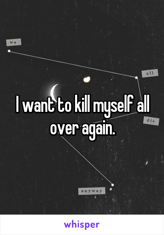I want to kill myself all over again.