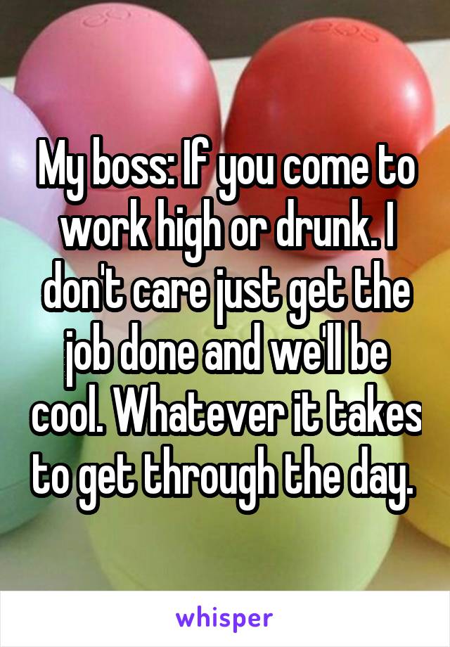 My boss: If you come to work high or drunk. I don't care just get the job done and we'll be cool. Whatever it takes to get through the day. 